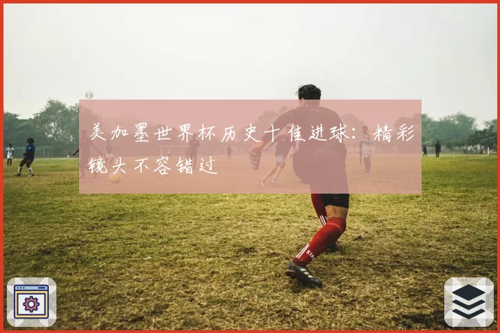美加墨世界杯历史十佳进球:精彩镜头不容错过