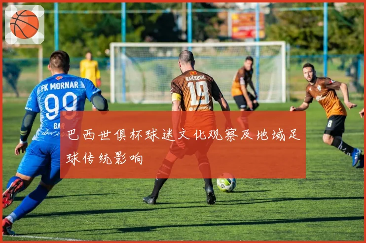 巴西世俱杯球迷文化观察及地域足球传统影响