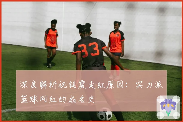 深度解析祝铭震走红原因:实力派篮球网红的成名史