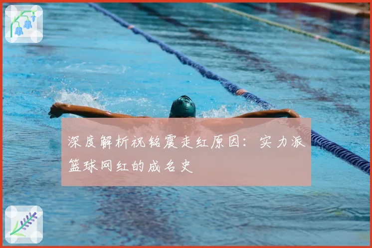 深度解析祝铭震走红原因：实力派篮球网红的成名史