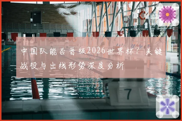 中国队能否晋级2026世界杯?关键战役与出线形势深度分析
