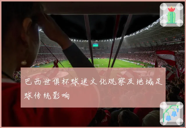 巴西世俱杯球迷文化观察及地域足球传统影响